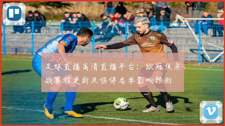 足球直播高清直播平台：欧冠焦点战赛程更新及伤停名单影响预测