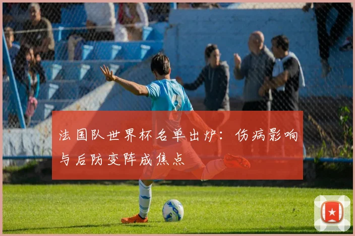 法国队世界杯名单出炉：伤病影响与后防变阵成焦点