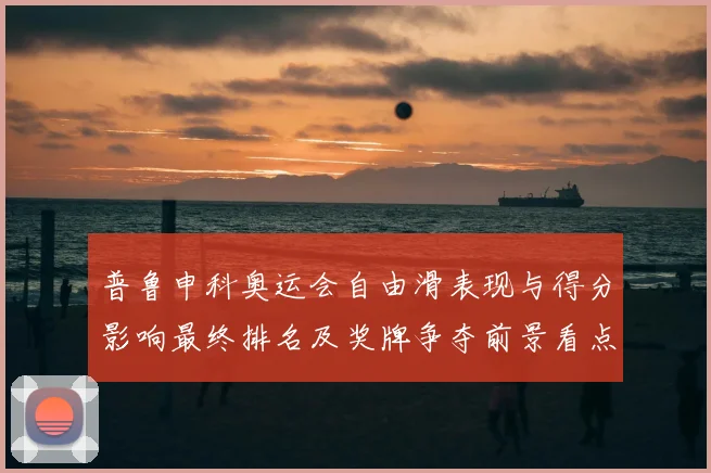 普鲁申科奥运会自由滑表现与得分影响最终排名及奖牌争夺前景看点