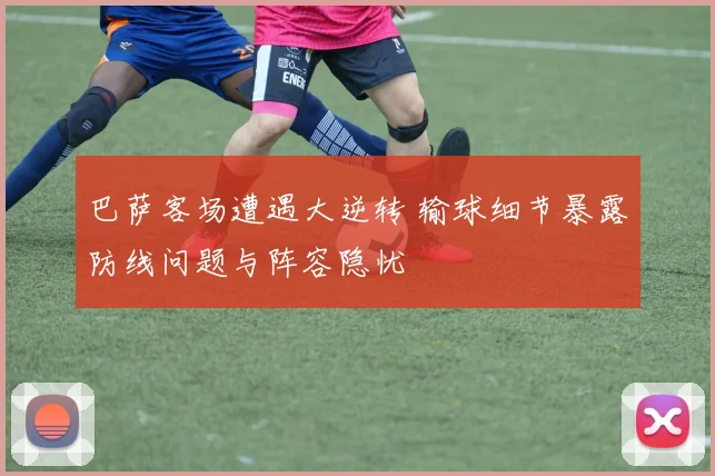 巴萨客场遭遇大逆转 输球细节暴露防线问题与阵容隐忧